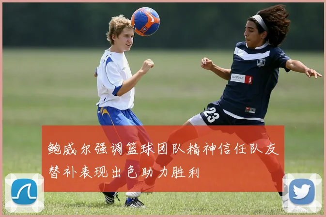 鲍威尔强调篮球团队精神信任队友替补表现出色助力胜利