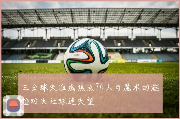 三分球失准成焦点76人与魔术的尴尬对决让球迷失望
