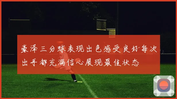 豪泽三分球表现出色感受良好每次出手都充满信心展现最佳状态