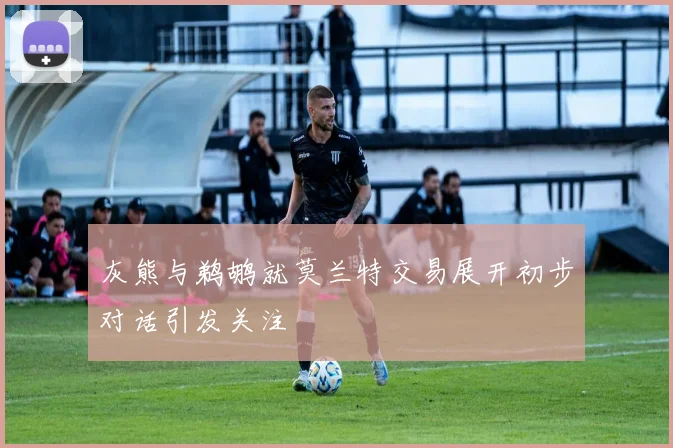 灰熊与鹈鹕就莫兰特交易展开初步对话引发关注