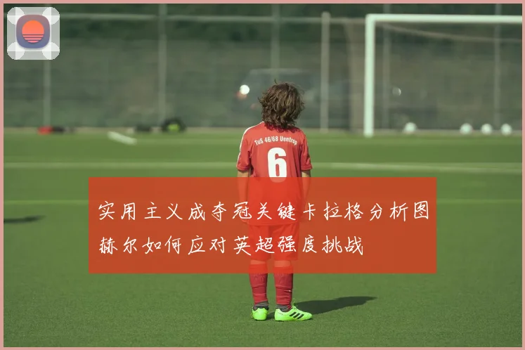 实用主义成夺冠关键卡拉格分析图赫尔如何应对英超强度挑战
