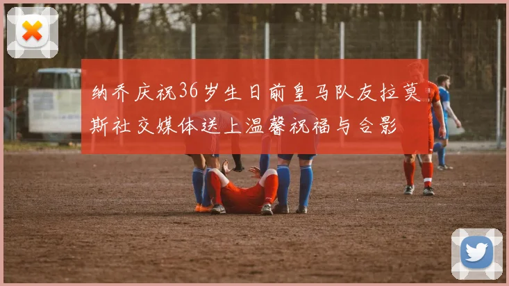 纳乔庆祝36岁生日前皇马队友拉莫斯社交媒体送上温馨祝福与合影