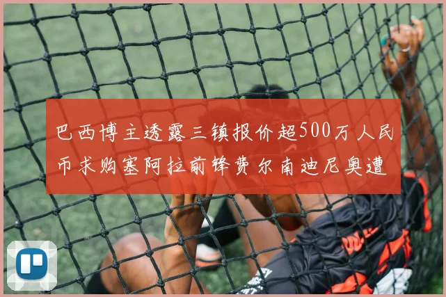 巴西博主透露三镇报价超500万人民币求购塞阿拉前锋费尔南迪尼奥遭拒绝