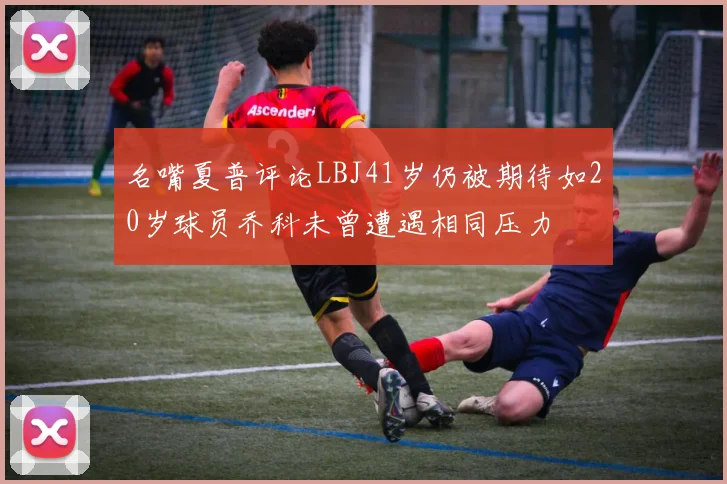 名嘴夏普评论LBJ41岁仍被期待如20岁球员乔科未曾遭遇相同压力