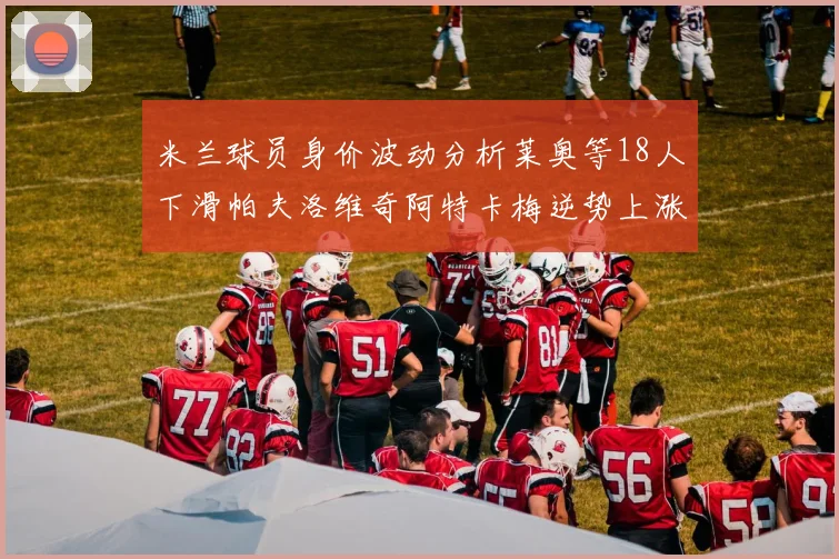 米兰球员身价波动分析莱奥等18人下滑帕夫洛维奇阿特卡梅逆势上涨