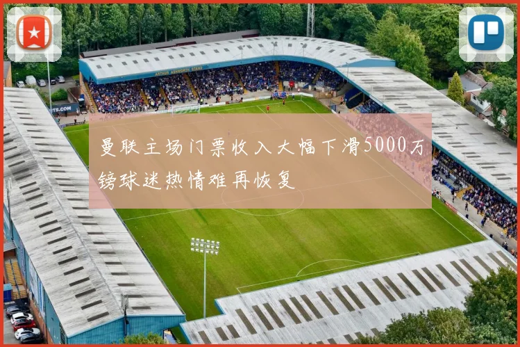 曼联主场门票收入大幅下滑5000万镑球迷热情难再恢复