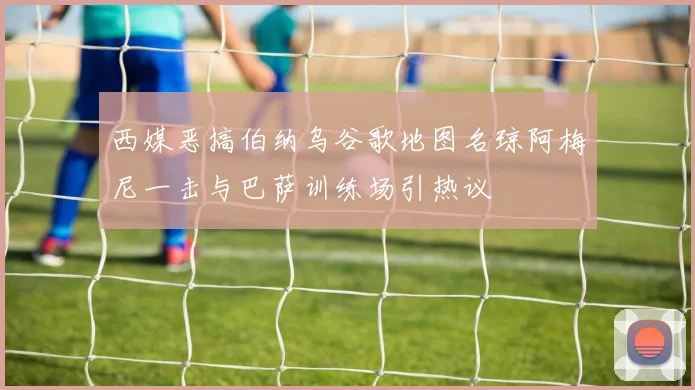 西媒恶搞伯纳乌谷歌地图名琼阿梅尼一击与巴萨训练场引热议