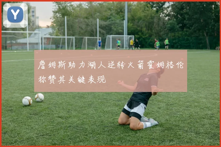 詹姆斯助力湖人逆转火箭霍姆格伦称赞其关键表现