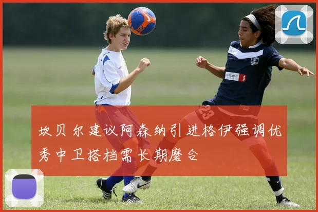 坎贝尔建议阿森纳引进格伊强调优秀中卫搭档需长期磨合
