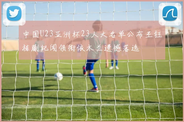 中国U23亚洲杯23人大名单公布王钰栋蒯纪闻领衔依木兰遗憾落选