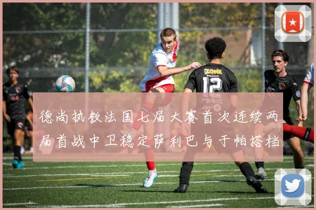 德尚执教法国七届大赛首次连续两届首战中卫稳定萨利巴与于帕搭档
