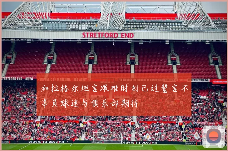 加拉格尔坦言艰难时刻已过誓言不辜负球迷与俱乐部期待