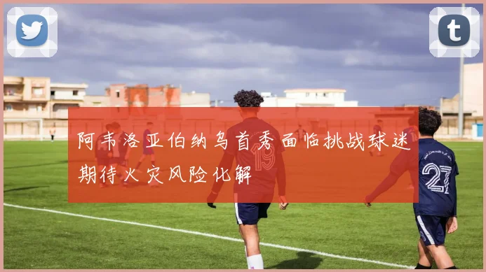 阿韦洛亚伯纳乌首秀面临挑战球迷期待火灾风险化解