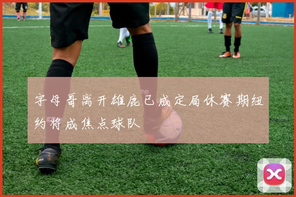 字母哥离开雄鹿已成定局休赛期纽约将成焦点球队