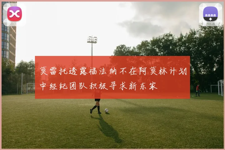 莫雷托透露福法纳不在阿莫林计划中经纪团队积极寻求新东家