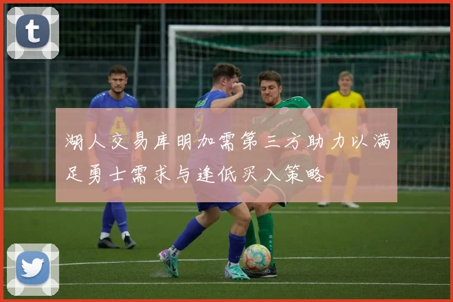 湖人交易库明加需第三方助力以满足勇士需求与逢低买入策略